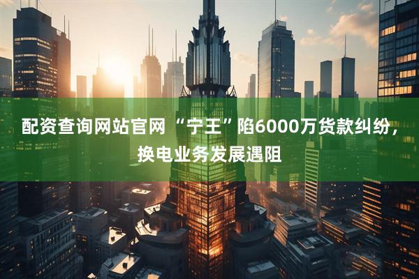 配资查询网站官网 “宁王”陷6000万货款纠纷，换电业务发展遇阻