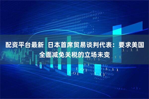 配资平台最新  日本首席贸易谈判代表：要求美国全面减免关税的立场未变