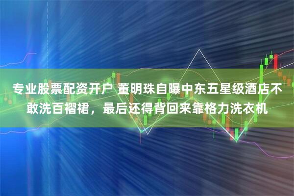 专业股票配资开户 董明珠自曝中东五星级酒店不敢洗百褶裙，最后还得背回来靠格力洗衣机