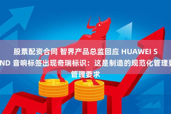 股票配资合同 智界产品总监回应 HUAWEI SOUND 音响标签出现奇瑞标识：这是制造的规范化管理要求