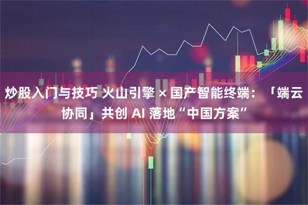 炒股入门与技巧 火山引擎 × 国产智能终端：「端云协同」共创 AI 落地“中国方案”