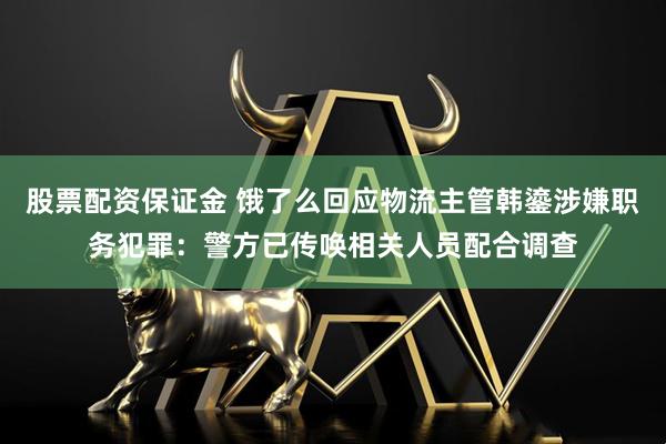股票配资保证金 饿了么回应物流主管韩鎏涉嫌职务犯罪：警方已传唤相关人员配合调查