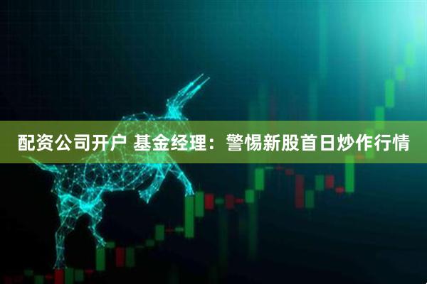 配资公司开户 基金经理：警惕新股首日炒作行情