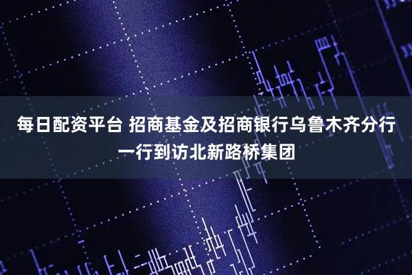 每日配资平台 招商基金及招商银行乌鲁木齐分行一行到访北新路桥集团