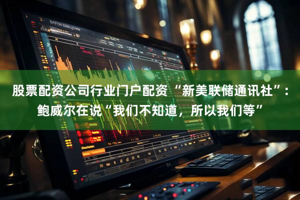 股票配资公司行业门户配资 “新美联储通讯社”：鲍威尔在说“我们不知道，所以我们等”