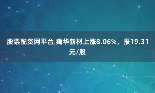 股票配资网平台 巍华新材上涨8.06%，报19.31元/股