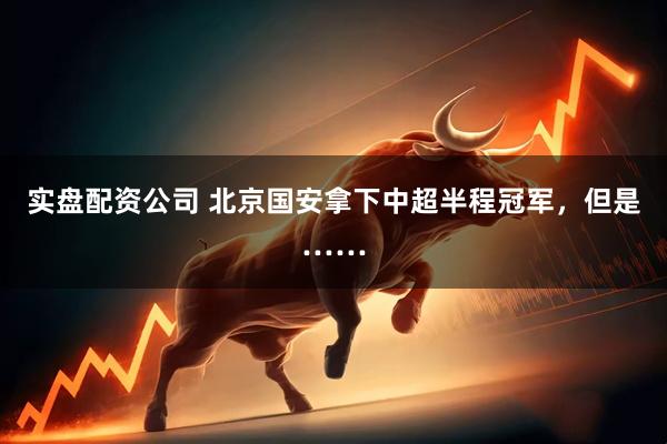 实盘配资公司 北京国安拿下中超半程冠军，但是……