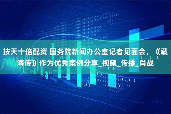 按天十倍配资 国务院新闻办公室记者见面会，《藏海传》作为优秀案例分享_视频_传播_肖战