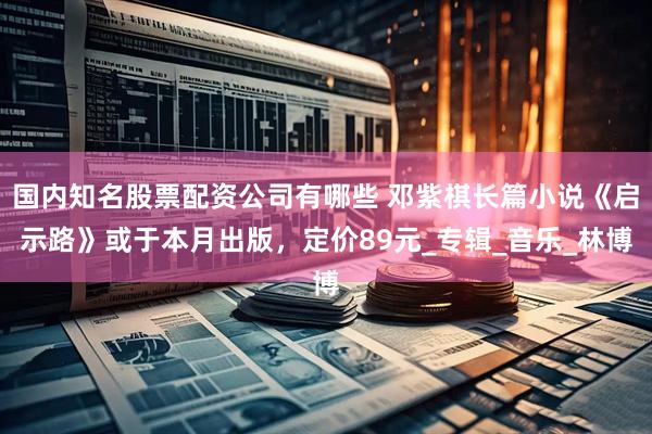 国内知名股票配资公司有哪些 邓紫棋长篇小说《启示路》或于本月出版，定价89元_专辑_音乐_林博