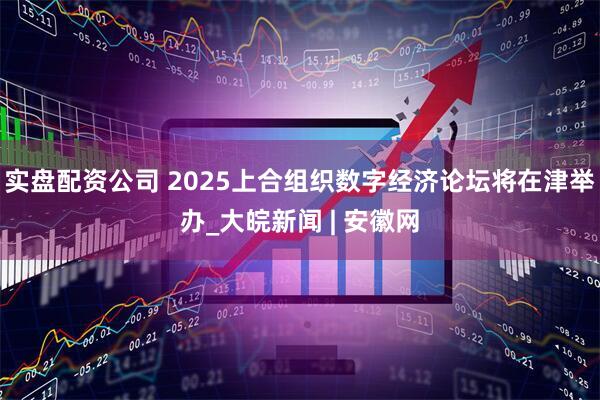 实盘配资公司 2025上合组织数字经济论坛将在津举办_大皖新闻 | 安徽网