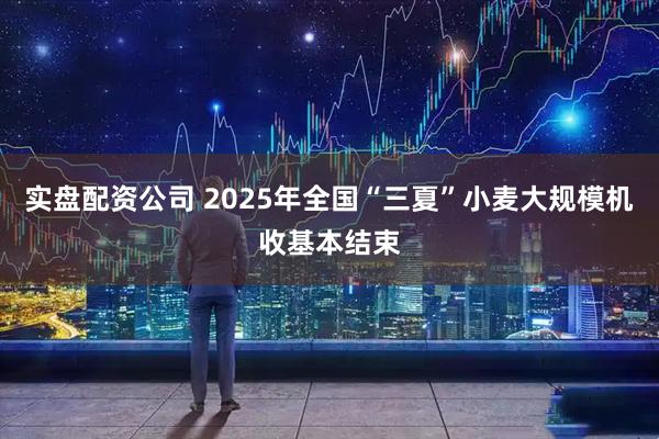 实盘配资公司 2025年全国“三夏”小麦大规模机收基本结束