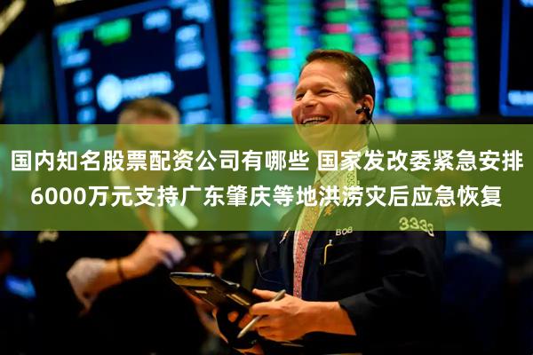 国内知名股票配资公司有哪些 国家发改委紧急安排6000万元支持广东肇庆等地洪涝灾后应急恢复
