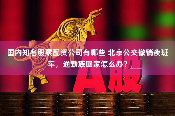 国内知名股票配资公司有哪些 北京公交撤销夜班车，通勤族回家怎么办？