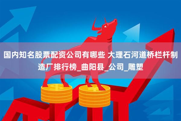 国内知名股票配资公司有哪些 大理石河道桥栏杆制造厂排行榜_曲阳县_公司_雕塑