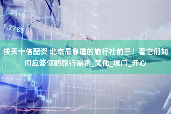 按天十倍配资 北京最靠谱的旅行社前三！看它们如何应答你的旅行需求_文化_城门_开心