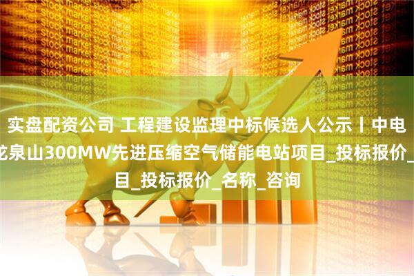 实盘配资公司 工程建设监理中标候选人公示丨中电建岳阳县龙泉山300MW先进压缩空气储能电站项目_投标报价_名称_咨询