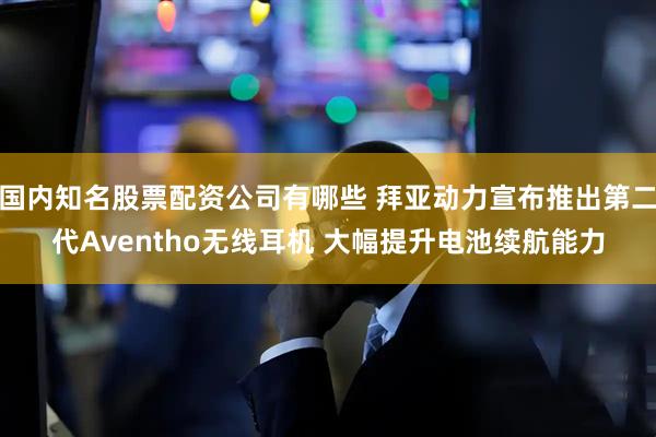 国内知名股票配资公司有哪些 拜亚动力宣布推出第二代Aventho无线耳机 大幅提升电池续航能力