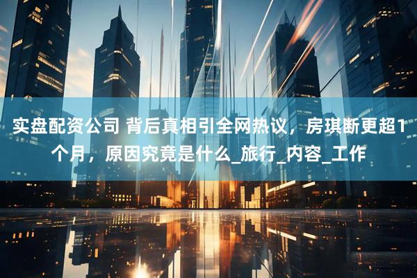 实盘配资公司 背后真相引全网热议，房琪断更超1个月，原因究竟是什么_旅行_内容_工作