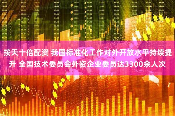 按天十倍配资 我国标准化工作对外开放水平持续提升 全国技术委员会外资企业委员达3300余人次