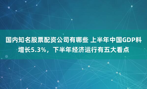 国内知名股票配资公司有哪些 上半年中国GDP料增长5.3%，下半年经济运行有五大看点