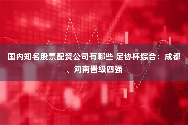 国内知名股票配资公司有哪些 足协杯综合：成都、河南晋级四强